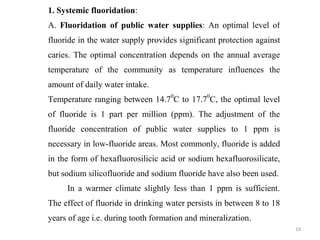 19
1. Systemic fluoridation:
A. Fluoridation of public water supplies: An optimal level of
fluoride in the water supply provides significant protection against
caries. The optimal concentration depends on the annual average
temperature of the community as temperature influences the
amount of daily water intake.
Temperature ranging between 14.70
C to 17.70
C, the optimal level
of fluoride is 1 part per million (ppm). The adjustment of the
fluoride concentration of public water supplies to 1 ppm is
necessary in low-fluoride areas. Most commonly, fluoride is added
in the form of hexafluorosilicic acid or sodium hexafluorosilicate,
but sodium silicofluoride and sodium fluoride have also been used.
In a warmer climate slightly less than 1 ppm is sufficient.
The effect of fluoride in drinking water persists in between 8 to 18
years of age i.e. during tooth formation and mineralization.
 