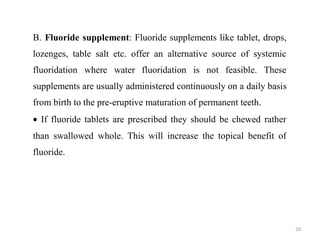 20
B. Fluoride supplement: Fluoride supplements like tablet, drops,
lozenges, table salt etc. offer an alternative source of systemic
fluoridation where water fluoridation is not feasible. These
supplements are usually administered continuously on a daily basis
from birth to the pre-eruptive maturation of permanent teeth.
• If fluoride tablets are prescribed they should be chewed rather
than swallowed whole. This will increase the topical benefit of
fluoride.
 
