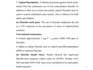 21
2. Topical fluoridation: A lifetime protection against dental caries
results from the continuous use of low-concentration fluoride. In
addition to their use in caries prevention, topical fluorides may be
used to control established caries lesions. This is effective for both
adults and children.
(a) Fluoride tooth paste: The use of fluoride toothpastes has led
to a 25% reduction in the prevalence of caries in industrialized
countries.
Conventional tooth pastes
• Contain approximately 1 mg F / g paste (1000-1100 ppm of
fluoride).
• Added as sodium fluoride such as sodium monofluorophosphate
(MFP) or stannous fluoride.
(b) Fluoride mouth rinses: Studies showed that supervised
fluoride-rinse programs reduce caries by 20-50%. Weekly 0.2%
NaF and daily 0.05% NaF rinses were considered to be ideal public
health measures.
 