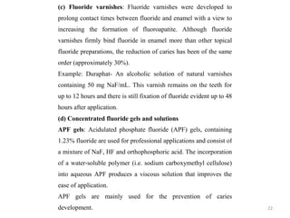 22
(c) Fluoride varnishes: Fluoride varnishes were developed to
prolong contact times between fluoride and enamel with a view to
increasing the formation of fluoroapatite. Although fluoride
varnishes firmly bind fluoride in enamel more than other topical
fluoride preparations, the reduction of caries has been of the same
order (approximately 30%).
Example: Duraphat- An alcoholic solution of natural varnishes
containing 50 mg NaF/mL. This varnish remains on the teeth for
up to 12 hours and there is still fixation of fluoride evident up to 48
hours after application.
(d) Concentrated fluoride gels and solutions
APF gels: Acidulated phosphate fluoride (APF) gels, containing
1.23% fluoride are used for professional applications and consist of
a mixture of NaF, HF and orthophosphoric acid. The incorporation
of a water-soluble polymer (i.e. sodium carboxymethyl cellulose)
into aqueous APF produces a viscous solution that improves the
ease of application.
APF gels are mainly used for the prevention of caries
development.
 