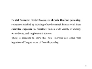 23
Dental fluorosis: Dental fluorosis is chronic fluorine poisoning,
sometimes marked by mottling of tooth enamel. It may result from
excessive exposure to fluorides from a wide variety of dietary,
water-borne, and supplemental sources.
There is evidence to show that mild fluorosis will occur with
ingestion of 2 mg or more of fluoride per day.
 