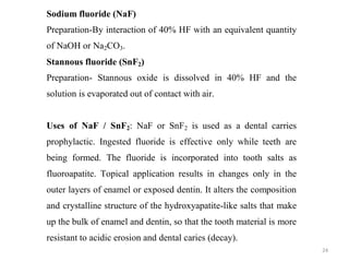 24
Sodium fluoride (NaF)
Preparation-By interaction of 40% HF with an equivalent quantity
of NaOH or Na2CO3.
Stannous fluoride (SnF2)
Preparation- Stannous oxide is dissolved in 40% HF and the
solution is evaporated out of contact with air.
Uses of NaF / SnF2: NaF or SnF2 is used as a dental carries
prophylactic. Ingested fluoride is effective only while teeth are
being formed. The fluoride is incorporated into tooth salts as
fluoroapatite. Topical application results in changes only in the
outer layers of enamel or exposed dentin. It alters the composition
and crystalline structure of the hydroxyapatite-like salts that make
up the bulk of enamel and dentin, so that the tooth material is more
resistant to acidic erosion and dental caries (decay).
 