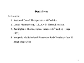 25
Dentifrices
References:
1. Accepted Dental Therapeutics – 40th
edition
2. Dental Pharmacology- Dr. A.N.M Nazmul Hussain
3. Remington’s Pharmaceutical Sciences (9th
edition – page
1965)
4. Inorganic Medicinal and Pharmaceutical Chemistry-Jhon H.
Block (page 366)
 