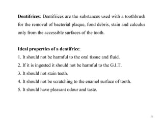 26
Dentifrices: Dentifrices are the substances used with a toothbrush
for the removal of bacterial plaque, food debris, stain and calculus
only from the accessible surfaces of the tooth.
Ideal properties of a dentifrice:
1. It should not be harmful to the oral tissue and fluid.
2. If it is ingested it should not be harmful to the G.I.T.
3. It should not stain teeth.
4. It should not be scratching to the enamel surface of tooth.
5. It should have pleasant odour and taste.
 