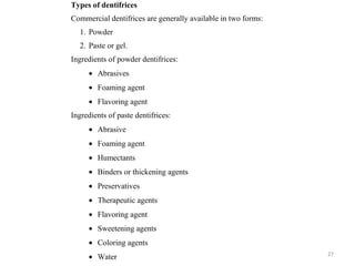 27
Types of dentifrices
Commercial dentifrices are generally available in two forms:
1. Powder
2. Paste or gel.
Ingredients of powder dentifrices:
• Abrasives
• Foaming agent
• Flavoring agent
Ingredients of paste dentifrices:
• Abrasive
• Foaming agent
• Humectants
• Binders or thickening agents
• Preservatives
• Therapeutic agents
• Flavoring agent
• Sweetening agents
• Coloring agents
• Water
 