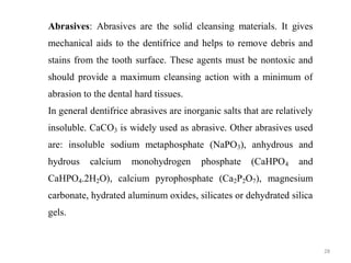28
Abrasives: Abrasives are the solid cleansing materials. It gives
mechanical aids to the dentifrice and helps to remove debris and
stains from the tooth surface. These agents must be nontoxic and
should provide a maximum cleansing action with a minimum of
abrasion to the dental hard tissues.
In general dentifrice abrasives are inorganic salts that are relatively
insoluble. CaCO3 is widely used as abrasive. Other abrasives used
are: insoluble sodium metaphosphate (NaPO3), anhydrous and
hydrous calcium monohydrogen phosphate (CaHPO4 and
CaHPO4.2H2O), calcium pyrophosphate (Ca2P2O7), magnesium
carbonate, hydrated aluminum oxides, silicates or dehydrated silica
gels.
 