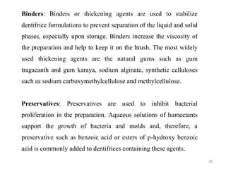 30
Binders: Binders or thickening agents are used to stabilize
dentifrice formulations to prevent separation of the liquid and solid
phases, especially upon storage. Binders increase the viscosity of
the preparation and help to keep it on the brush. The most widely
used thickening agents are the natural gums such as gum
tragacanth and gum karaya, sodium alginate, synthetic celluloses
such as sodium carboxymethylcellulose and methylcellulose.
Preservatives: Preservatives are used to inhibit bacterial
proliferation in the preparation. Aqueous solutions of humectants
support the growth of bacteria and molds and, therefore, a
preservative such as benzoic acid or esters of p-hydroxy benzoic
acid is commonly added to dentifrices containing these agents.
 