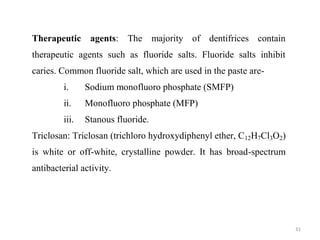 31
Therapeutic agents: The majority of dentifrices contain
therapeutic agents such as fluoride salts. Fluoride salts inhibit
caries. Common fluoride salt, which are used in the paste are-
i. Sodium monofluoro phosphate (SMFP)
ii. Monofluoro phosphate (MFP)
iii. Stanous fluoride.
Triclosan: Triclosan (trichloro hydroxydiphenyl ether, C12H7Cl3O2)
is white or off-white, crystalline powder. It has broad-spectrum
antibacterial activity.
 