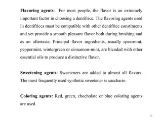 32
Flavoring agents: For most people, the flavor is an extremely
important factor in choosing a dentifrice. The flavoring agents used
in dentifrices must be compatible with other dentifrice constituents
and yet provide a smooth pleasant flavor both during brushing and
as an aftertaste. Principal flavor ingredients, usually spearmint,
peppermint, wintergreen or cinnamon-mint, are blended with other
essential oils to produce a distinctive flavor.
Sweetening agents: Sweeteners are added to almost all flavors.
The most frequently used synthetic sweetener is saccharin.
Coloring agents: Red, green, chocholate or blue coloring agents
are used.
 