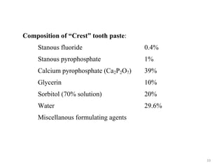 33
Composition of “Crest” tooth paste:
Stanous fluoride 0.4%
Stanous pyrophosphate 1%
Calcium pyrophosphate (Ca2P2O7) 39%
Glycerin 10%
Sorbitol (70% solution) 20%
Water 29.6%
Miscellanous formulating agents
 