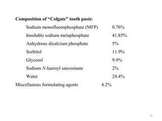 34
Composition of “Colgate” tooth paste:
Sodium monofluorophosphate (MFP) 0.76%
Insoluble sodium metaphosphate 41.85%
Anhydrous dicalcium phosphate 5%
Sorbitol 11.9%
Glycerol 9.9%
Sodium N-lauroyl sarcosinate 2%
Water 24.4%
Miscellanous formulating agents 4.2%
 