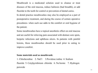 36
Mouthwash is a medicated solution used to cleanse or treat
diseases of the oral mucosa, reduce halitosis (bad breadth), or add
fluoride to the teeth for control or prevention of dental caries.
In dental practice mouthwashes may also be employed as a part of
postoperative treatment, and during the course of certain operative
procedures- when such use adds to the comfort or oral hygiene of
the patient.
Some mouthwashes have a topical anesthetic effect on oral mucosa
and are useful for relieving pain associated with denture sore spots,
herpetic infections and aphthous ulcers. In patients with painful
lesions, these mouthwashes should be used prior to eating to
improve comfort.
Some materials used as mouthwash:
1. Chlorhexidine 2. NaCl 3.Povidone iodine 4. Sodium
fluoride 5. Cetylpyridinium chloride 6. Na borate 7. Hydrogen
peroxide
 