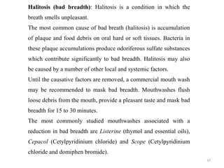 37
Halitosis (bad breadth): Halitosis is a condition in which the
breath smells unpleasant.
The most common cause of bad breath (halitosis) is accumulation
of plaque and food debris on oral hard or soft tissues. Bacteria in
these plaque accumulations produce odoriferous sulfate substances
which contribute significantly to bad breadth. Halitosis may also
be caused by a number of other local and systemic factors.
Until the causative factors are removed, a commercial mouth wash
may be recommended to mask bad breadth. Mouthwashes flush
loose debris from the mouth, provide a pleasant taste and mask bad
breadth for 15 to 30 minutes.
The most commonly studied mouthwashes associated with a
reduction in bad breadth are Listerine (thymol and essential oils),
Cepacol (Cetylpyridinium chloride) and Scope (Cetylpyridinium
chloride and domiphen bromide).
 