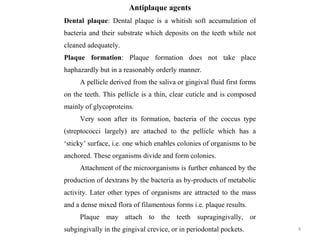 4
Antiplaque agents
Dental plaque: Dental plaque is a whitish soft accumulation of
bacteria and their substrate which deposits on the teeth while not
cleaned adequately.
Plaque formation: Plaque formation does not take place
haphazardly but in a reasonably orderly manner.
A pellicle derived from the saliva or gingival fluid first forms
on the teeth. This pellicle is a thin, clear cuticle and is composed
mainly of glycoproteins.
Very soon after its formation, bacteria of the coccus type
(streptococci largely) are attached to the pellicle which has a
‘sticky’ surface, i.e. one which enables colonies of organisms to be
anchored. These organisms divide and form colonies.
Attachment of the microorganisms is further enhanced by the
production of dextrans by the bacteria as by-products of metabolic
activity. Later other types of organisms are attracted to the mass
and a dense mixed flora of filamentous forms i.e. plaque results.
Plaque may attach to the teeth supragingivally, or
subgingivally in the gingival crevice, or in periodontal pockets.
 