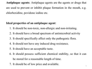 5
Antiplaque agents: Antiplaque agents are the agents or drugs that
are used to prevent or inhibit plaque formation in the mouth, e.g.
chlorhexidine, povidone iodine etc.
Ideal properties of an antiplaque agent:
1. It should be non-toxic, non-allergic and non-irritating.
2. It should have a broad spectrum of antimicrobial activity
3. It should specifically affect only the pathogenic flora.
4. It should not have any induced drug resistance.
5. It should have an acceptable taste.
6. It should possess sufficient chemical stability, so that it can
be stored for a reasonable length of time.
7. It should be of low price and available.
 