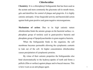 6
Chlorhexidine
Chemistry: It is a chlorophenyl bisbiguanide that has been used as
the acetate and more commonly the gluconate salt in mouth rinses,
gels and dentifrice for control of plaque and gingivitis. It is highly
cationic antiseptic. It has fungicidal activity and bactericidal action
against both gram positive and gram negative microorganisms.
Mechanism of action: Due to its high cationic nature
chlorhexidine binds the anionic groups on the bacterial surface, i.e.
phosphate group of terchoic acid in gram-positive bacteria and
phosphate group of lipopolysaccharides in gram negative bacteria.
When the bisbiguanide binds to the organism, the cell
membrane becomes permeable allowing the cytoplasmic contents
to leak out of the cell. At higher concentration chlorhexidine
causes precipitation of cytoplasmic proteins.
By virtue of their cationic properties the bisbiguanides also
bind electrostatically to the hydroxy-apatite of teeth and forms a
pellicle (film or surface) against plaque and to buccal mucosa. This
is how it acts as an anti-plaque agent.
 