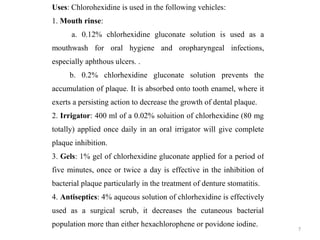 7
Uses: Chlorohexidine is used in the following vehicles:
1. Mouth rinse:
a. 0.12% chlorhexidine gluconate solution is used as a
mouthwash for oral hygiene and oropharyngeal infections,
especially aphthous ulcers. .
b. 0.2% chlorhexidine gluconate solution prevents the
accumulation of plaque. It is absorbed onto tooth enamel, where it
exerts a persisting action to decrease the growth of dental plaque.
2. Irrigator: 400 ml of a 0.02% soluition of chlorhexidine (80 mg
totally) applied once daily in an oral irrigator will give complete
plaque inhibition.
3. Gels: 1% gel of chlorhexidine gluconate applied for a period of
five minutes, once or twice a day is effective in the inhibition of
bacterial plaque particularly in the treatment of denture stomatitis.
4. Antiseptics: 4% aqueous solution of chlorhexidine is effectively
used as a surgical scrub, it decreases the cutaneous bacterial
population more than either hexachlorophene or povidone iodine.
 