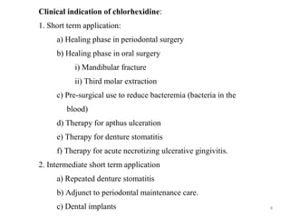 8
Clinical indication of chlorhexidine:
1. Short term application:
a) Healing phase in periodontal surgery
b) Healing phase in oral surgery
i) Mandibular fracture
ii) Third molar extraction
c) Pre-surgical use to reduce bacteremia (bacteria in the
blood)
d) Therapy for apthus ulceration
e) Therapy for denture stomatitis
f) Therapy for acute necrotizing ulcerative gingivitis.
2. Intermediate short term application
a) Repeated denture stomatitis
b) Adjunct to periodontal maintenance care.
c) Dental implants
 