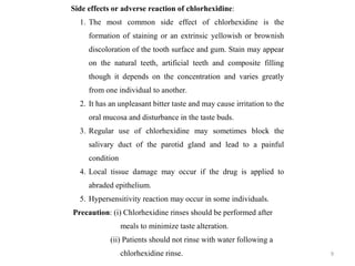 9
Side effects or adverse reaction of chlorhexidine:
1. The most common side effect of chlorhexidine is the
formation of staining or an extrinsic yellowish or brownish
discoloration of the tooth surface and gum. Stain may appear
on the natural teeth, artificial teeth and composite filling
though it depends on the concentration and varies greatly
from one individual to another.
2. It has an unpleasant bitter taste and may cause irritation to the
oral mucosa and disturbance in the taste buds.
3. Regular use of chlorhexidine may sometimes block the
salivary duct of the parotid gland and lead to a painful
condition
4. Local tissue damage may occur if the drug is applied to
abraded epithelium.
5. Hypersensitivity reaction may occur in some individuals.
Precaution: (i) Chlorhexidine rinses should be performed after
meals to minimize taste alteration.
(ii) Patients should not rinse with water following a
chlorhexidine rinse.
 