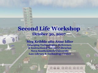 Second Life Workshop October 30, 2007 Meg Kribble  aka  Anne Idler Emerging Technologies, Reference,  & Instructional Services Librarian Nova Southeastern University Law Library & Technology Center 
