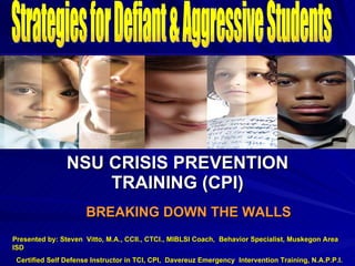 ` NSU CRISIS PREVENTION TRAINING (CPI) BREAKING DOWN THE WALLS Strategies for Defiant & Aggressive Students Presented by: Steven  Vitto, M.A., CCII., CTCI., MIBLSI Coach,  Behavior Specialist, Muskegon Area ISD Certified Self Defense Instructor in TCI, CPI,  Davereuz Emergency  Intervention Training, N.A.P.P.I. 