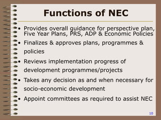 10
Functions of NEC
• Provides overall guidance for perspective plan,
Five Year Plans, PRS, ADP & Economic Policies
• Finalizes & approves plans, programmes &
policies
• Reviews implementation progress of
development programmes/projects
• Takes any decision as and when necessary for
socio-economic development
• Appoint committees as required to assist NEC
 