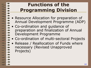 14
Functions of the
Programming Division
• Resource Allocation for preparation of
Annual Development Programme (ADP)
• Co-ordination and guidance of
preparation and finalization of Annual
Development Programme
• Co-ordination of multi-sectoral Projects
• Release / Reallocation of Funds where
necessary (Revised Unapproved
Projects)
 