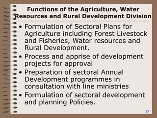17
Functions of the Agriculture, Water
Resources and Rural Development Division
• Formulation of Sectoral Plans for
Agriculture including Forest Livestock
and Fisheries, Water resources and
Rural Development.
• Process and apprise of development
projects for approval
• Preparation of sectoral Annual
Development programmes in
consultation with line ministries
• Formulation of sectoral development
and planning Policies.
 
