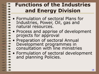 18
Functions of the Industries
and Energy Division
• Formulation of sectoral Plans for
Industries, Power, Oil, gas and
natural resources.
• Process and apprise of development
projects for approval
• Preparation of sectoral Annual
Development programmes in
consultation with line ministries
• Formulation of sectoral development
and planning Policies.
 