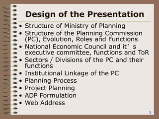 2
Design of the Presentation
• Structure of Ministry of Planning
• Structure of the Planning Commission
(PC), Evolution, Roles and Functions
• National Economic Council and it’s
executive committee, functions and ToR
• Sectors / Divisions of the PC and their
functions
• Institutional Linkage of the PC
• Planning Process
• Project Planning
• ADP Formulation
• Web Address
 