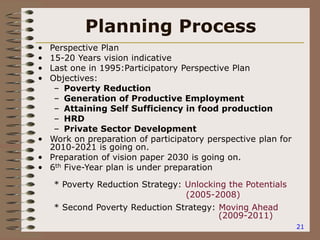 21
Planning Process
• Perspective Plan
• 15-20 Years vision indicative
• Last one in 1995:Participatory Perspective Plan
• Objectives:
– Poverty Reduction
– Generation of Productive Employment
– Attaining Self Sufficiency in food production
– HRD
– Private Sector Development
• Work on preparation of participatory perspective plan for
2010-2021 is going on.
• Preparation of vision paper 2030 is going on.
• 6th Five-Year plan is under preparation
* Poverty Reduction Strategy: Unlocking the Potentials
(2005-2008)
* Second Poverty Reduction Strategy: Moving Ahead
(2009-2011)
 