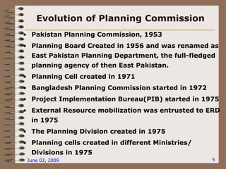 June 03, 2009 5
Evolution of Planning Commission
• Pakistan Planning Commission, 1953
• Planning Board Created in 1956 and was renamed as
East Pakistan Planning Department, the full-fledged
planning agency of then East Pakistan.
• Planning Cell created in 1971
• Bangladesh Planning Commission started in 1972
• Project Implementation Bureau(PIB) started in 1975
• External Resource mobilization was entrusted to ERD
in 1975
• The Planning Division created in 1975
• Planning cells created in different Ministries/
Divisions in 1975
 