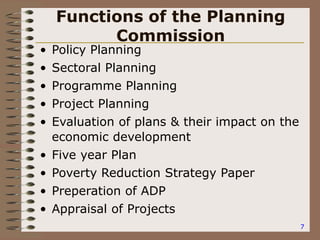 7
Functions of the Planning
Commission
• Policy Planning
• Sectoral Planning
• Programme Planning
• Project Planning
• Evaluation of plans & their impact on the
economic development
• Five year Plan
• Poverty Reduction Strategy Paper
• Preperation of ADP
• Appraisal of Projects
 