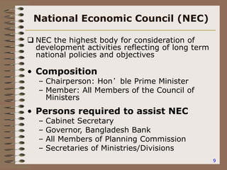 9
National Economic Council (NEC)
 NEC the highest body for consideration of
development activities reflecting of long term
national policies and objectives
• Composition
– Chairperson: Hon’ble Prime Minister
– Member: All Members of the Council of
Ministers
• Persons required to assist NEC
– Cabinet Secretary
– Governor, Bangladesh Bank
– All Members of Planning Commission
– Secretaries of Ministries/Divisions
 