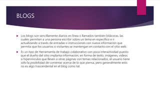 BLOGS
 Los blogs son sencillamente diarios en línea o llamados también bitácoras, las
cuales permiten a una persona escribir sobre un tema en específico e ir
actualizando a través de entradas o instrucciones con nueva información que
permita que los usuarios o visitantes se mantengan en contacto con el sitio web.
 Es un tipo de Herramienta de trabajo colaborativo con poca interactividad puesto
que el dueño del sitio implanta información, en forma de texto, imágenes, videos
o hipervínculos que lleven a otras páginas con temas relacionados, el usuario tiene
sólo la posibilidad de comentar acerca de lo que piensa, pero generalmente esto
no es algo trascendental en el blog como tal.
 