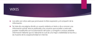 WIKIS
 Los wikis son sitios web que promueven la libre expresión y el compartir de la
información.
 Se trata de una página donde un usuario redacta un texto o da a conocer una
información actual, ésta es publicada y los usuarios que acceden a este wiki
pueden modificarla con la autorización del autor y corregirlo o incluso añadirle
información faltante que es relevante la cual da una mejor credibilidad al escrito y
da muestra de la cooperactividad en internet.
 