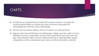CHATS
 Se trata de un componente por medio del cual dos usuarios o un grupo de
usuarios puede hablar en conjunto por esto el término chat puede ser
reemplazado por términos como ciberdialogo.
 Permite de una manera rápida y eficaz el contacto con otras personas.
 Algunos chat como el Windows Live Messenger o Skype, para los cuales su fin en
realidad es el chat, comprenden muchos más componentes que hacen del chat
algo más interactivo tales como las videoconferencias o video llamadas, juegos
compartidos y otros componentes que crean un entorno divertido y atractivo.
 