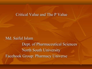 Critical Value and The P ValueCritical Value and The P Value
Md. Saiful IslamMd. Saiful Islam
Dept. of Pharmaceutical SciencesDept. of Pharmaceutical Sciences
North South UniversityNorth South University
Facebook Group: Pharmacy UniverseFacebook Group: Pharmacy Universe
 