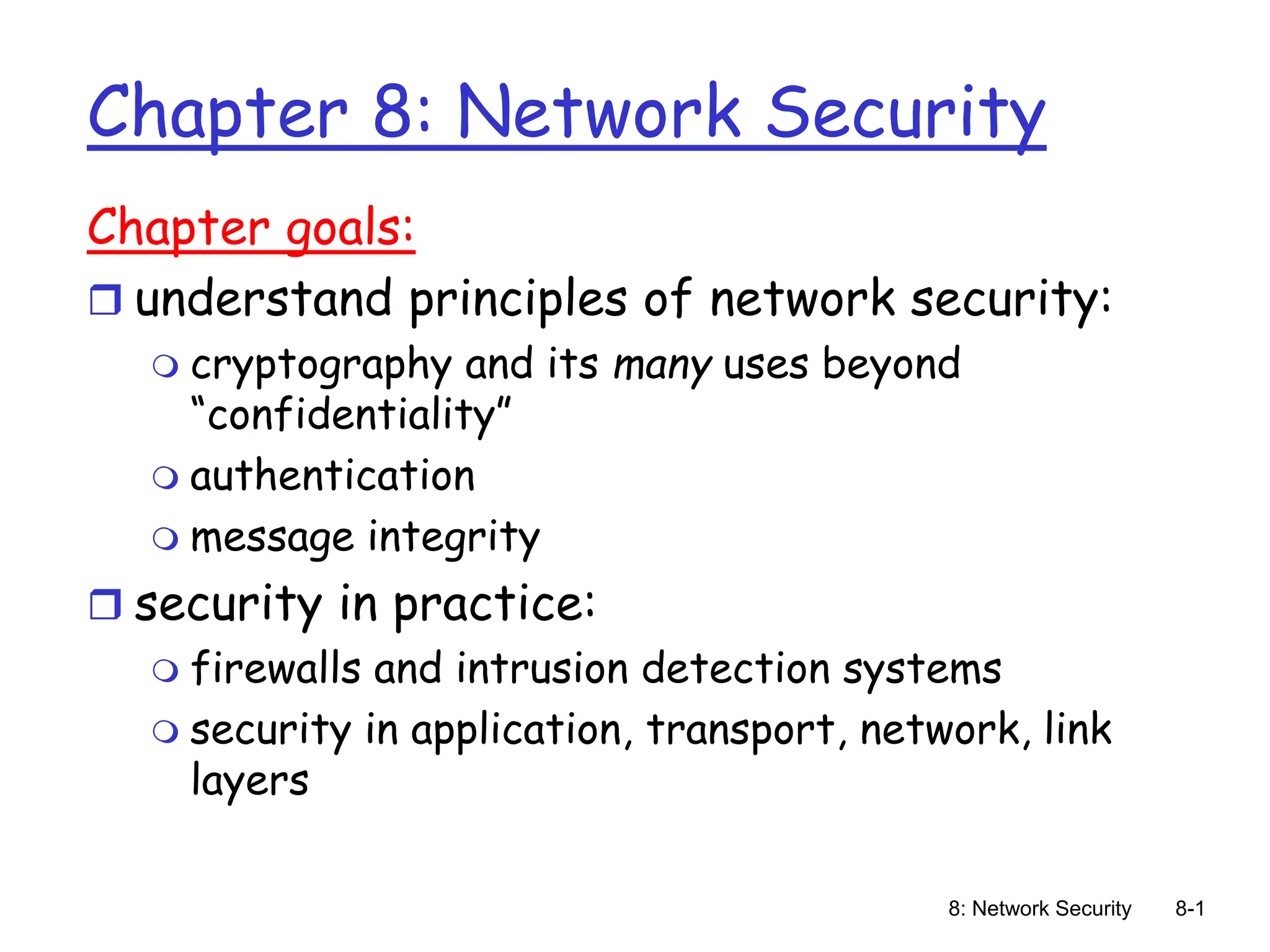 8: Network Security 8-1
Chapter 8: Network Security
Chapter goals:
 understand principles of network security:
 cryptography and its many uses beyond
“confidentiality”
 authentication
 message integrity
 security in practice:
 firewalls and intrusion detection systems
 security in application, transport, network, link
layers
 