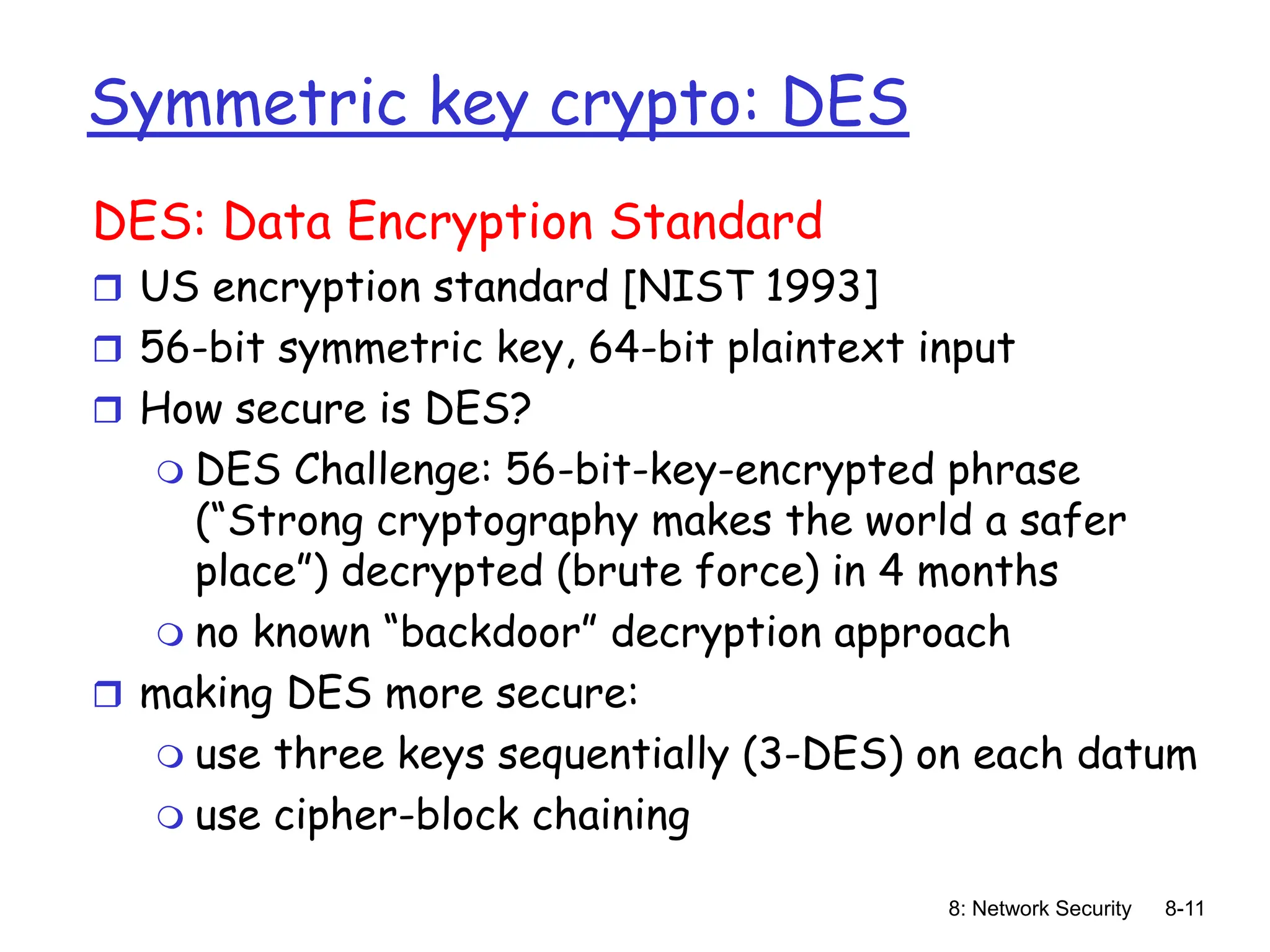 8: Network Security 8-11
Symmetric key crypto: DES
DES: Data Encryption Standard
 US encryption standard [NIST 1993]
 56-bit symmetric key, 64-bit plaintext input
 How secure is DES?
 DES Challenge: 56-bit-key-encrypted phrase
(“Strong cryptography makes the world a safer
place”) decrypted (brute force) in 4 months
 no known “backdoor” decryption approach
 making DES more secure:
 use three keys sequentially (3-DES) on each datum
 use cipher-block chaining
 