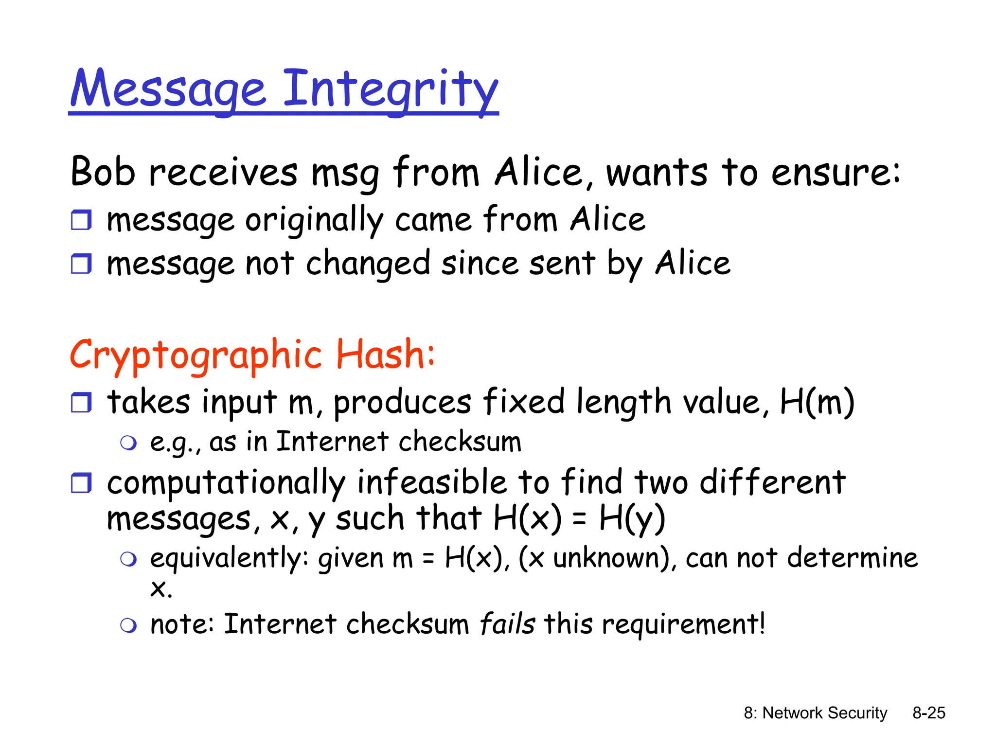 8: Network Security 8-25
Message Integrity
Bob receives msg from Alice, wants to ensure:
 message originally came from Alice
 message not changed since sent by Alice
Cryptographic Hash:
 takes input m, produces fixed length value, H(m)
 e.g., as in Internet checksum
 computationally infeasible to find two different
messages, x, y such that H(x) = H(y)
 equivalently: given m = H(x), (x unknown), can not determine
x.
 note: Internet checksum fails this requirement!
 