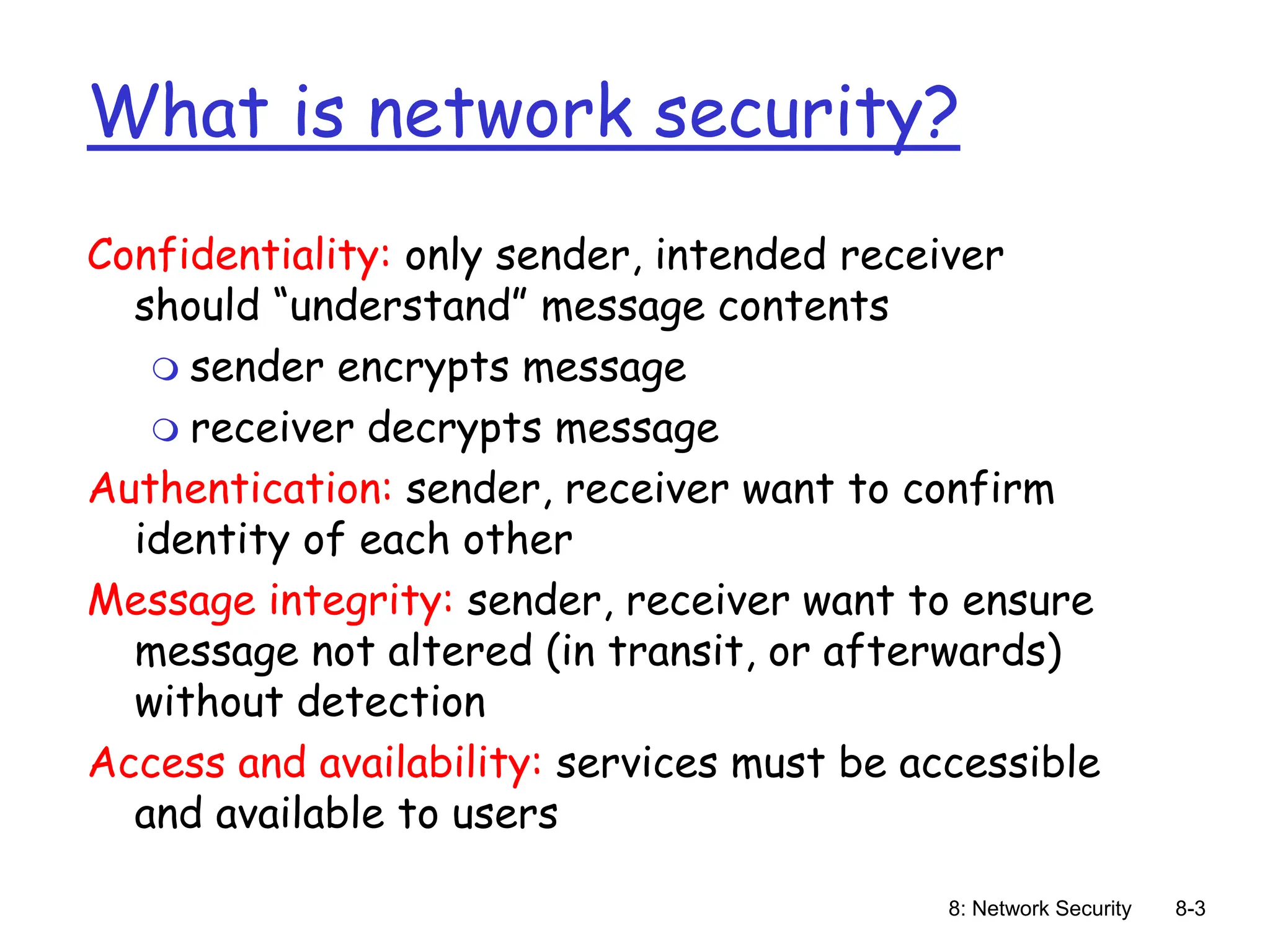 8: Network Security 8-3
What is network security?
Confidentiality: only sender, intended receiver
should “understand” message contents
 sender encrypts message
 receiver decrypts message
Authentication: sender, receiver want to confirm
identity of each other
Message integrity: sender, receiver want to ensure
message not altered (in transit, or afterwards)
without detection
Access and availability: services must be accessible
and available to users
 