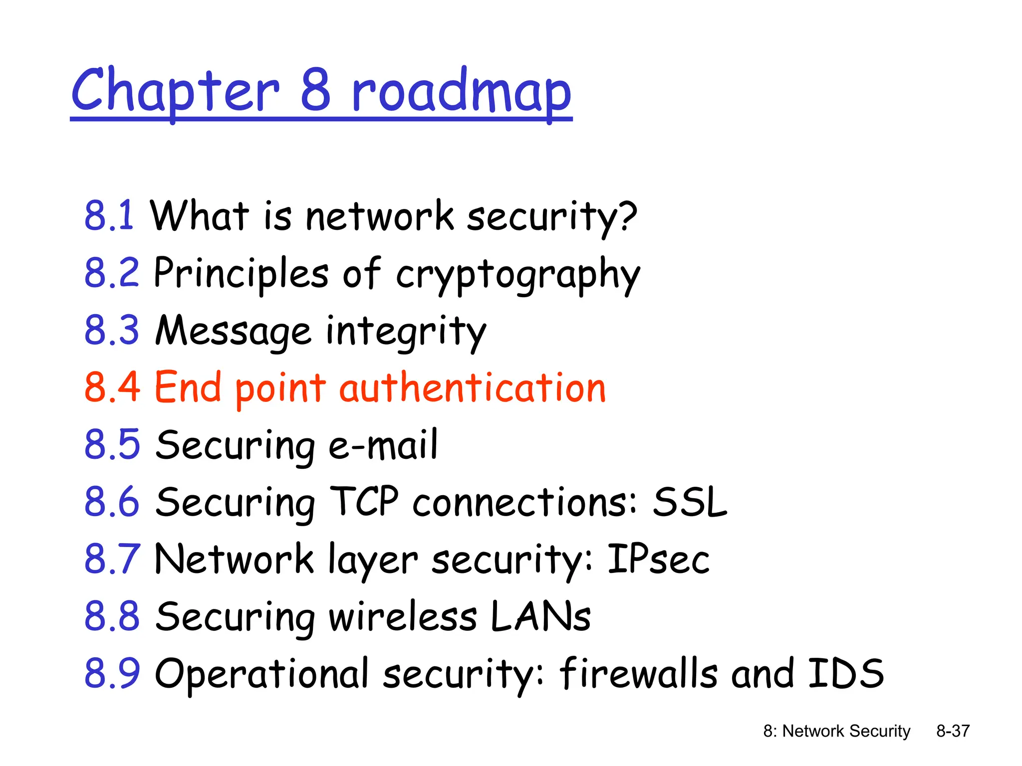 8: Network Security 8-37
Chapter 8 roadmap
8.1 What is network security?
8.2 Principles of cryptography
8.3 Message integrity
8.4 End point authentication
8.5 Securing e-mail
8.6 Securing TCP connections: SSL
8.7 Network layer security: IPsec
8.8 Securing wireless LANs
8.9 Operational security: firewalls and IDS
 
