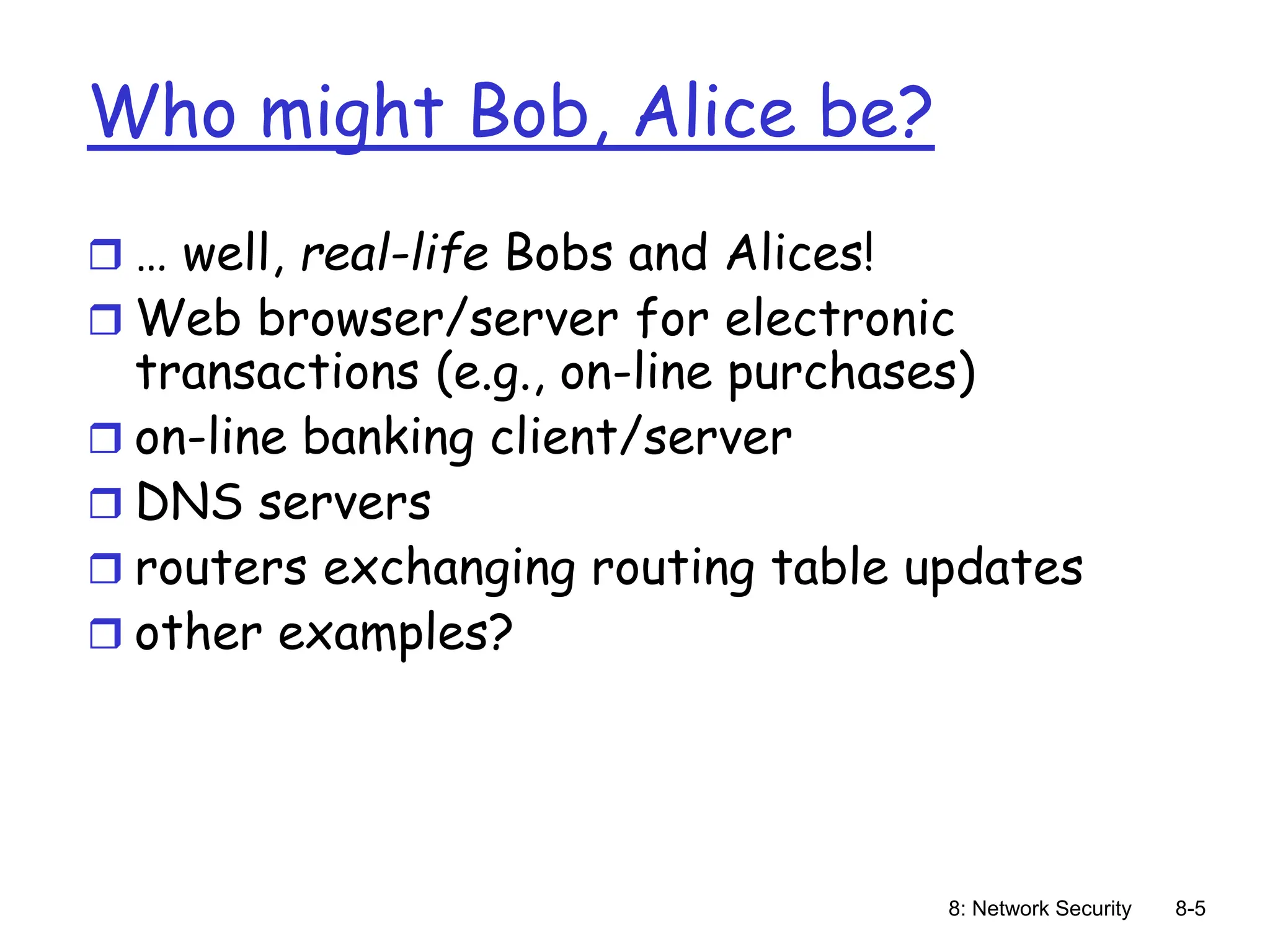 8: Network Security 8-5
Who might Bob, Alice be?
 … well, real-life Bobs and Alices!
 Web browser/server for electronic
transactions (e.g., on-line purchases)
 on-line banking client/server
 DNS servers
 routers exchanging routing table updates
 other examples?
 