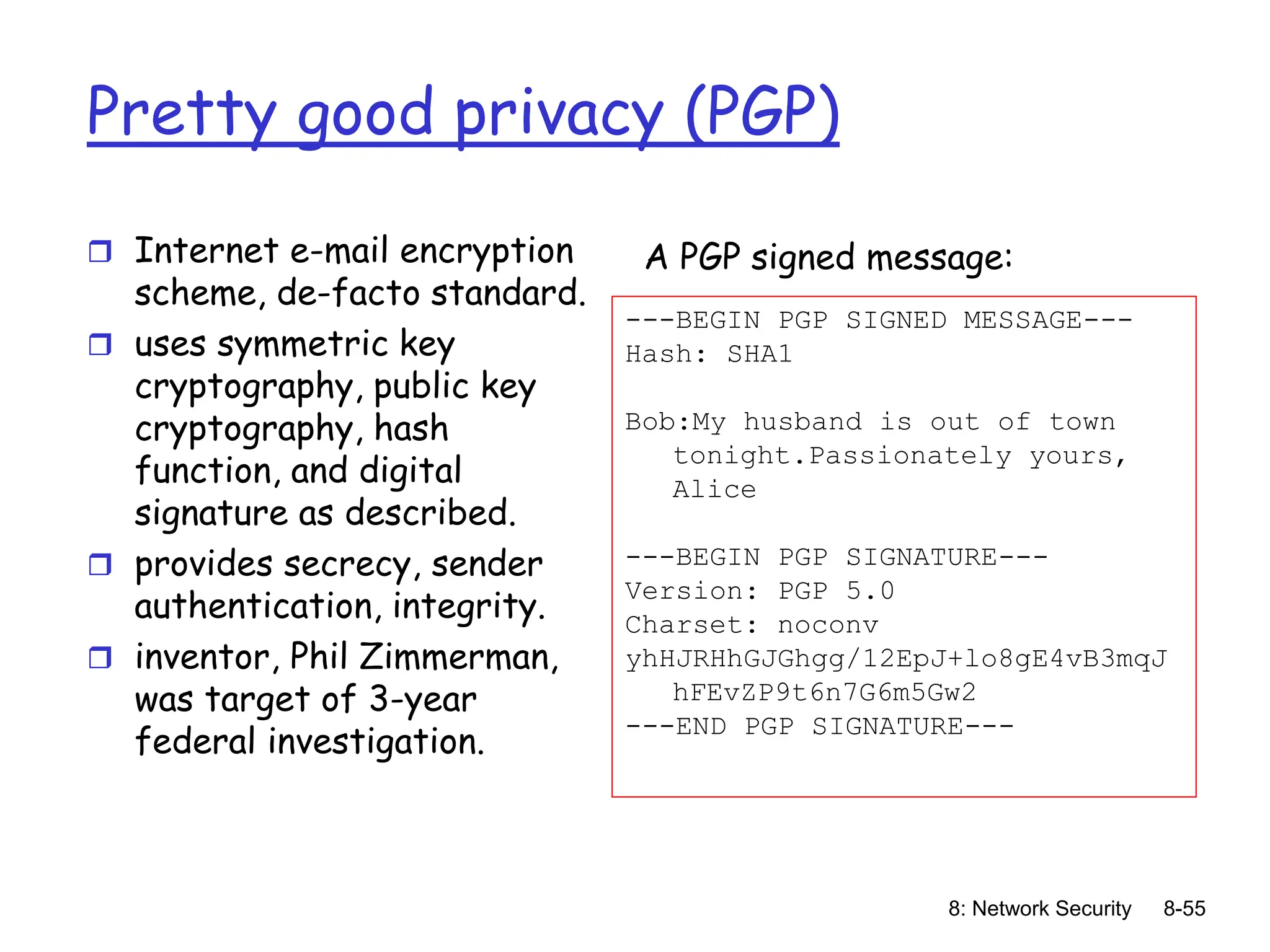 8: Network Security 8-55
Pretty good privacy (PGP)
 Internet e-mail encryption
scheme, de-facto standard.
 uses symmetric key
cryptography, public key
cryptography, hash
function, and digital
signature as described.
 provides secrecy, sender
authentication, integrity.
 inventor, Phil Zimmerman,
was target of 3-year
federal investigation.
---BEGIN PGP SIGNED MESSAGE---
Hash: SHA1
Bob:My husband is out of town
tonight.Passionately yours,
Alice
---BEGIN PGP SIGNATURE---
Version: PGP 5.0
Charset: noconv
yhHJRHhGJGhgg/12EpJ+lo8gE4vB3mqJ
hFEvZP9t6n7G6m5Gw2
---END PGP SIGNATURE---
A PGP signed message:
 