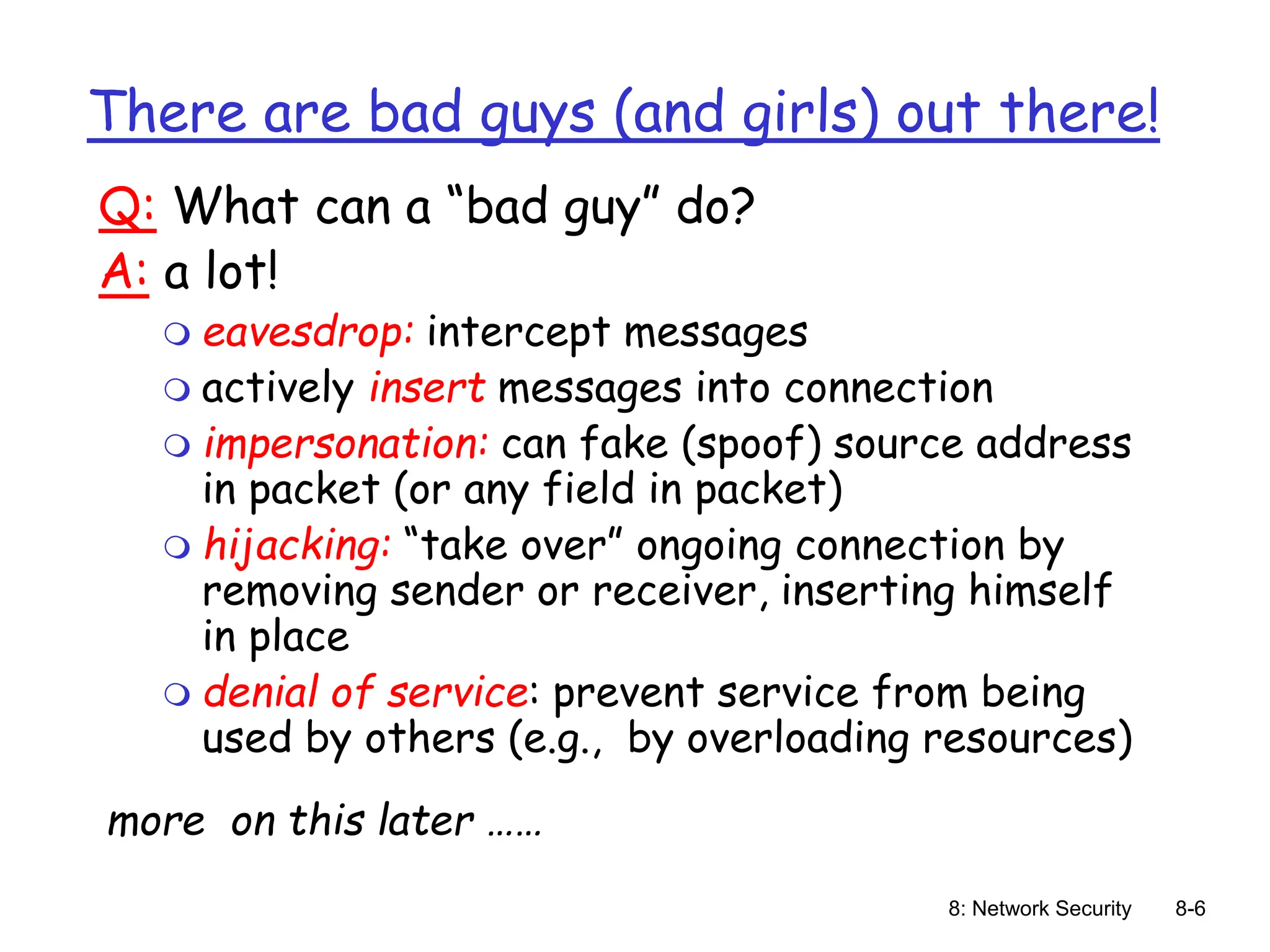 8: Network Security 8-6
There are bad guys (and girls) out there!
Q: What can a “bad guy” do?
A: a lot!
 eavesdrop: intercept messages
 actively insert messages into connection
 impersonation: can fake (spoof) source address
in packet (or any field in packet)
 hijacking: “take over” ongoing connection by
removing sender or receiver, inserting himself
in place
 denial of service: prevent service from being
used by others (e.g., by overloading resources)
more on this later ……
 