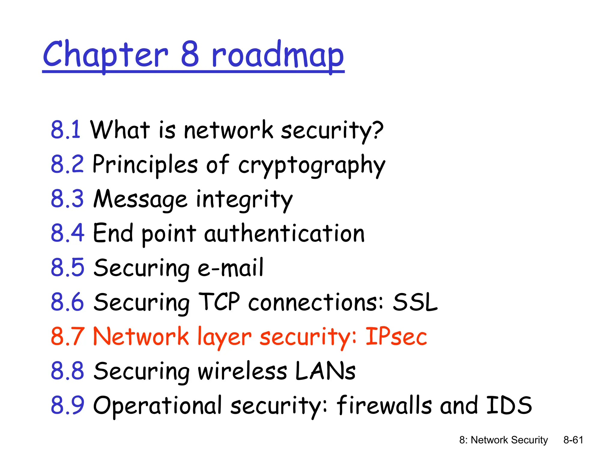8: Network Security 8-61
Chapter 8 roadmap
8.1 What is network security?
8.2 Principles of cryptography
8.3 Message integrity
8.4 End point authentication
8.5 Securing e-mail
8.6 Securing TCP connections: SSL
8.7 Network layer security: IPsec
8.8 Securing wireless LANs
8.9 Operational security: firewalls and IDS
 