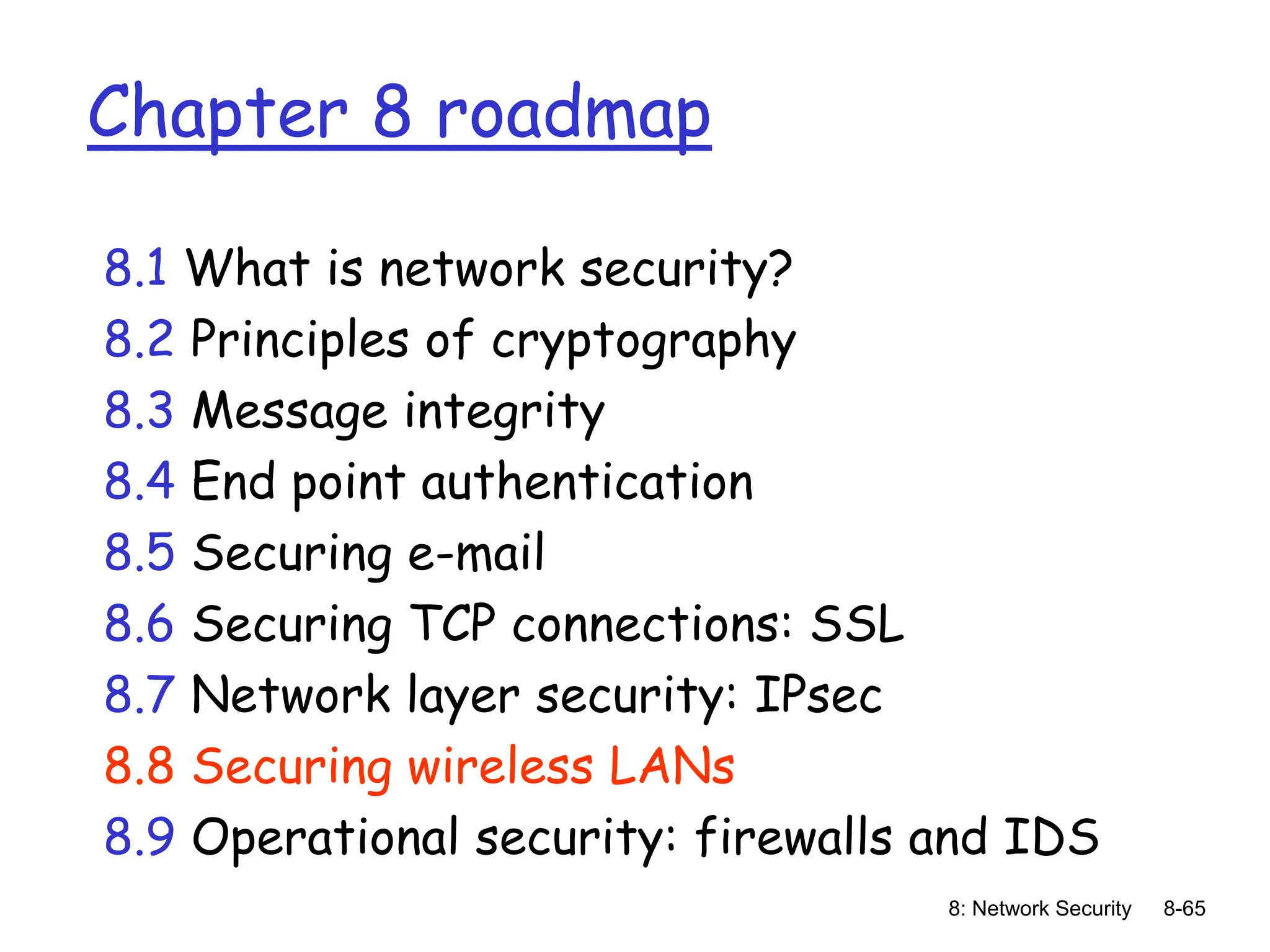 8: Network Security 8-65
Chapter 8 roadmap
8.1 What is network security?
8.2 Principles of cryptography
8.3 Message integrity
8.4 End point authentication
8.5 Securing e-mail
8.6 Securing TCP connections: SSL
8.7 Network layer security: IPsec
8.8 Securing wireless LANs
8.9 Operational security: firewalls and IDS
 