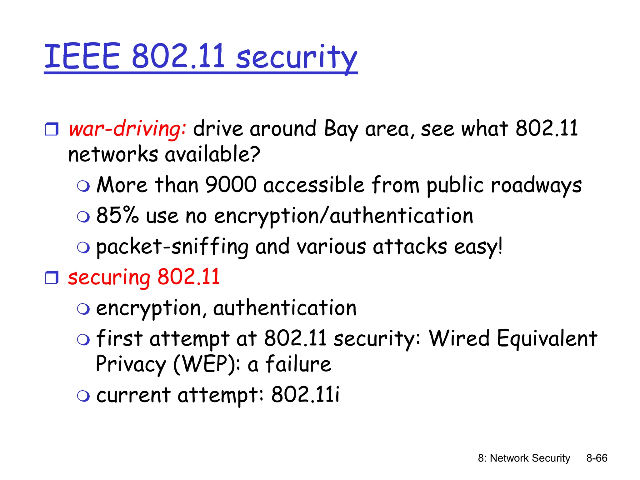 8: Network Security 8-66
IEEE 802.11 security
 war-driving: drive around Bay area, see what 802.11
networks available?
 More than 9000 accessible from public roadways
 85% use no encryption/authentication
 packet-sniffing and various attacks easy!
 securing 802.11
 encryption, authentication
 first attempt at 802.11 security: Wired Equivalent
Privacy (WEP): a failure
 current attempt: 802.11i
 