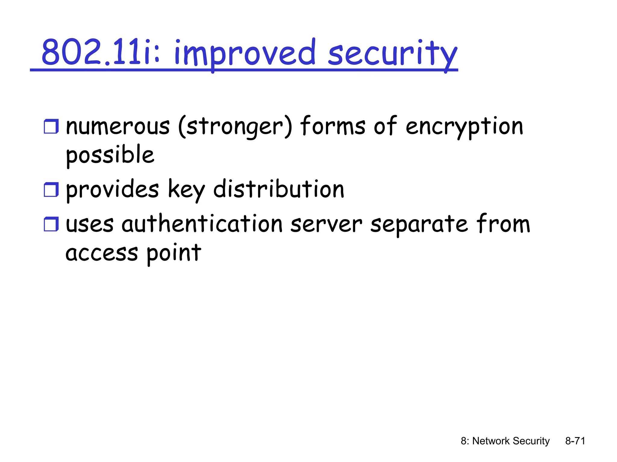 8: Network Security 8-71
802.11i: improved security
 numerous (stronger) forms of encryption
possible
 provides key distribution
 uses authentication server separate from
access point
 